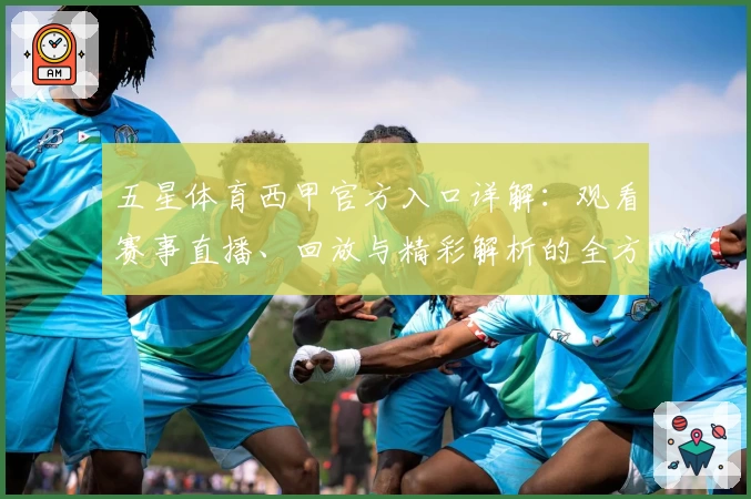 五星体育西甲官方入口详解：观看赛事直播、回放与精彩解析的全方位指南