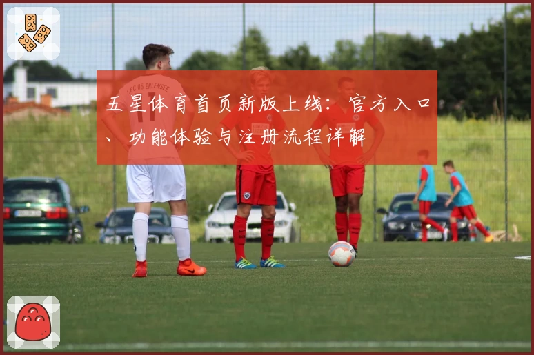 五星体育首页新版上线：官方入口、功能体验与注册流程详解