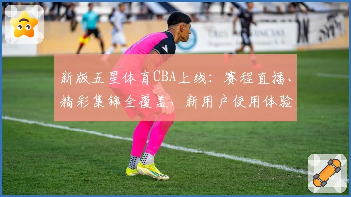 新版五星体育CBA上线：赛程直播、精彩集锦全覆盖，新用户使用体验全面解析