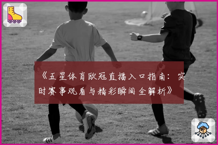 《五星体育欧冠直播入口指南：实时赛事观看与精彩瞬间全解析》