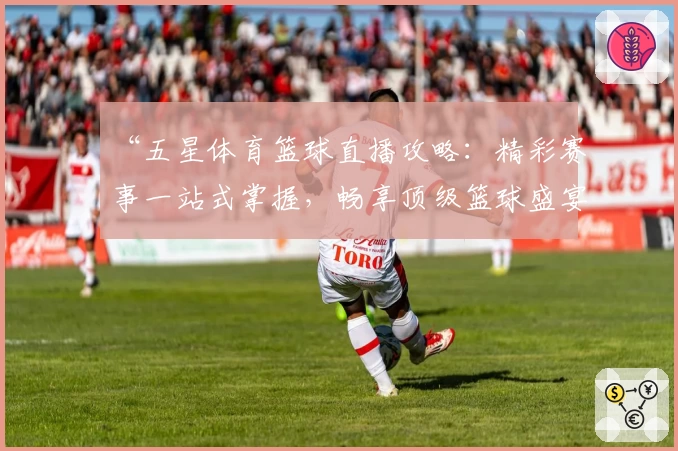 “五星体育篮球直播攻略：精彩赛事一站式掌握，畅享顶级篮球盛宴”