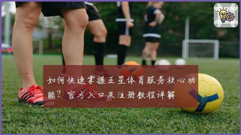 如何快速掌握五星体育服务核心功能？官方入口及注册教程详解