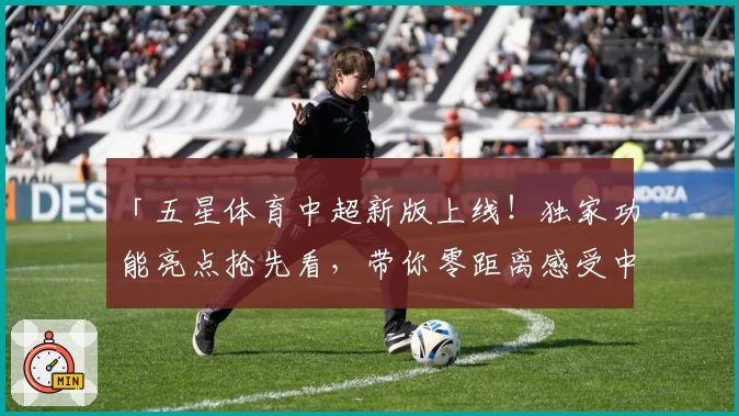 「五星体育中超新版上线!独家功能亮点抢先看,带你零距离感受中超赛场激情」