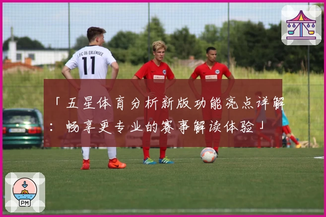 「五星体育分析新版功能亮点详解：畅享更专业的赛事解读体验」