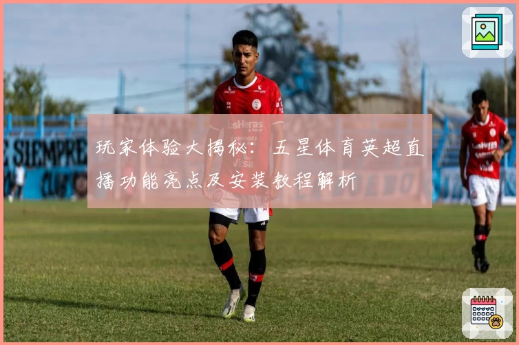 玩家体验大揭秘：五星体育英超直播功能亮点及安装教程解析