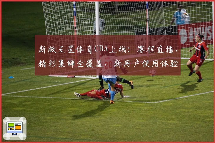 新版五星体育CBA上线：赛程直播、精彩集锦全覆盖，新用户使用体验全面解析