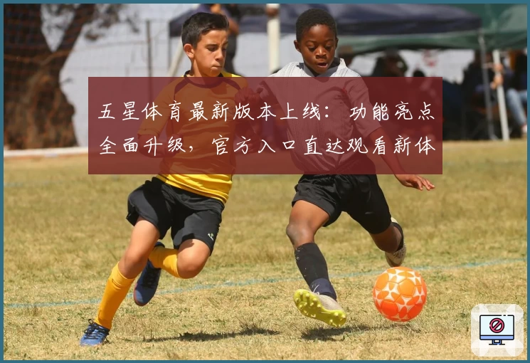 五星体育最新版本上线：功能亮点全面升级，官方入口直达观看新体验