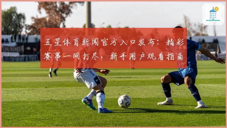 五星体育新闻官方入口发布:精彩赛事一网打尽,新手用户观看指南全解析