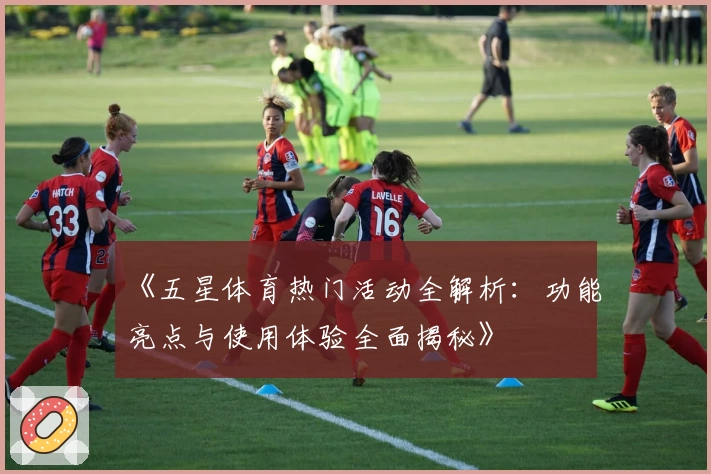 《五星体育热门活动全解析：功能亮点与使用体验全面揭秘》