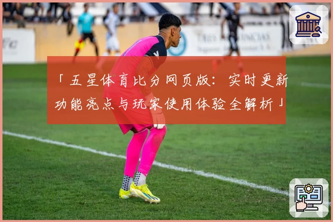 「五星体育比分网页版：实时更新功能亮点与玩家使用体验全解析」