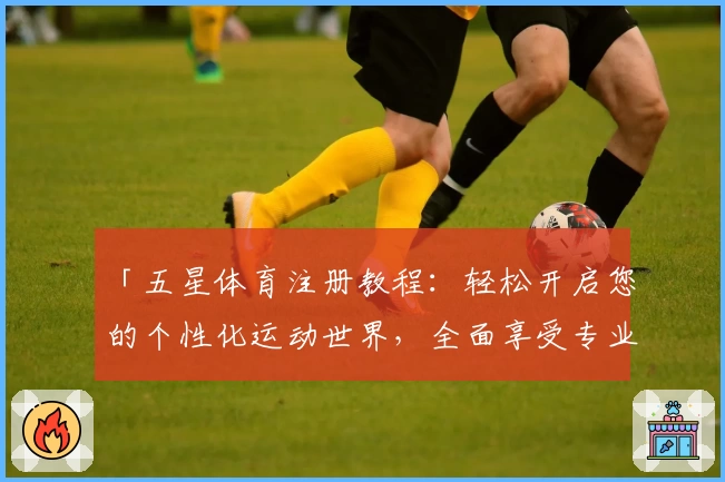 「五星体育注册教程：轻松开启您的个性化运动世界，全面享受专业赛事与高清直播」