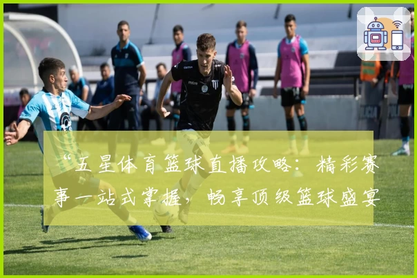 “五星体育篮球直播攻略:精彩赛事一站式掌握,畅享顶级篮球盛宴”