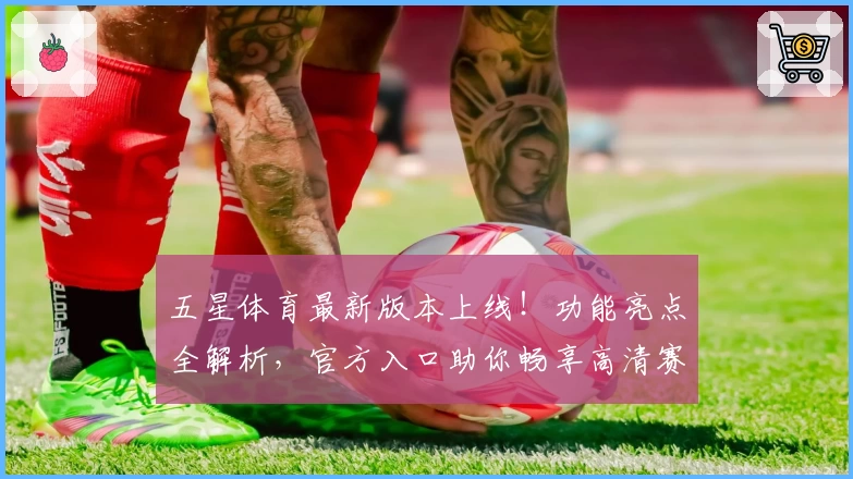 五星体育最新版本上线！功能亮点全解析，官方入口助你畅享高清赛事体验