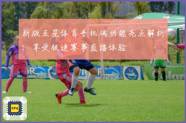 新版五星体育手机端功能亮点解析：享受极速赛事直播体验
